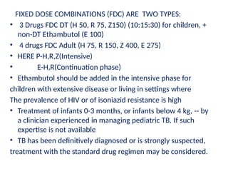 FIXED DOSE COMBINATIONS (FDC) ARE TWO TYPES:
• 3 Drugs FDC DT (H 50, R 75, Z150) (10:15:30) for children, +
non-DT Ethambutol (E 100)
• 4 drugs FDC Adult (H 75, R 150, Z 400, E 275)
• HERE P-H,R,Z(Intensive)
• E-H,R(Continuation phase)
• Ethambutol should be added in the intensive phase for
children with extensive disease or living in settings where
The prevalence of HIV or of isoniazid resistance is high
• Treatment of infants 0-3 months, or infants below 4 kg, -- by
a clinician experienced in managing pediatric TB. If such
expertise is not available
• TB has been definitively diagnosed or is strongly suspected,
treatment with the standard drug regimen may be considered.
 
