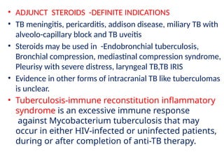 • ADJUNCT STEROIDS -DEFINITE INDICATIONS
• TB meningitis, pericarditis, addison disease, miliary TB with
alveolo-capillary block and TB uveitis
• Steroids may be used in -Endobronchial tuberculosis,
Bronchial compression, mediastinal compression syndrome,
Pleurisy with severe distress, laryngeal TB,TB IRIS
• Evidence in other forms of intracranial TB like tuberculomas
is unclear.
• Tuberculosis-immune reconstitution inflammatory
syndrome is an excessive immune response
against Mycobacterium tuberculosis that may
occur in either HIV-infected or uninfected patients,
during or after completion of anti-TB therapy.
 