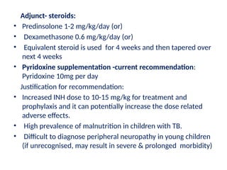 Adjunct- steroids:
• Predinsolone 1-2 mg/kg/day (or)
• Dexamethasone 0.6 mg/kg/day (or)
• Equivalent steroid is used for 4 weeks and then tapered over
next 4 weeks
• Pyridoxine supplementation -current recommendation:
Pyridoxine 10mg per day
Justification for recommendation:
• Increased INH dose to 10-15 mg/kg for treatment and
prophylaxis and it can potentially increase the dose related
adverse effects.
• High prevalence of malnutrition in children with TB.
• Difficult to diagnose peripheral neuropathy in young children
(if unrecognised, may result in severe & prolonged morbidity)
 
