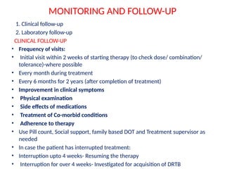 MONITORING AND FOLLOW-UP
1. Clinical follow-up
2. Laboratory follow-up
CLINICAL FOLLOW-UP
• Frequency of visits:
• Initial visit within 2 weeks of starting therapy (to check dose/ combination/
tolerance)-where possible
• Every month during treatment
• Every 6 months for 2 years (after completion of treatment)
• Improvement in clinical symptoms
• Physical examination
• Side effects of medications
• Treatment of Co-morbid conditions
• Adherence to therapy
• Use Pill count, Social support, family based DOT and Treatment supervisor as
needed
• In case the patient has interrupted treatment:
• Interruption upto 4 weeks- Resuming the therapy
• Interruption for over 4 weeks- Investigated for acquisition of DRTB
 