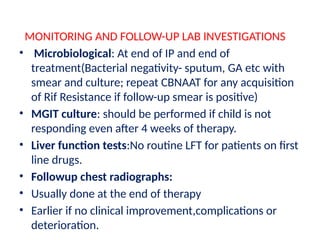 MONITORING AND FOLLOW-UP LAB INVESTIGATIONS
• Microbiological: At end of IP and end of
treatment(Bacterial negativity- sputum, GA etc with
smear and culture; repeat CBNAAT for any acquisition
of Rif Resistance if follow-up smear is positive)
• MGIT culture: should be performed if child is not
responding even after 4 weeks of therapy.
• Liver function tests:No routine LFT for patients on first
line drugs.
• Followup chest radiographs:
• Usually done at the end of therapy
• Earlier if no clinical improvement,complications or
deterioration.
 