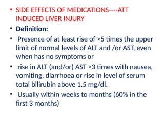 • SIDE EFFECTS OF MEDICATIONS----ATT
INDUCED LIVER INJURY
• Definition:
• Presence of at least rise of >5 times the upper
limit of normal levels of ALT and /or AST, even
when has no symptoms or
• rise in ALT (and/or) AST >3 times with nausea,
vomiting, diarrhoea or rise in level of serum
total bilirubin above 1.5 mg/dl.
• Usually within weeks to months (60% in the
first 3 months)
 