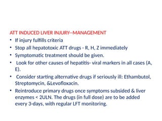 ATT INDUCED LIVER INJURY--MANAGEMENT
• If injury fulfills criteria
• Stop all hepatotoxic ATT drugs - R, H, Z immediately
• Symptomatic treatment should be given.
• Look for other causes of hepatitis- viral markers in all cases (A,
E).
• Consider starting alternative drugs if seriously ill: Ethambutol,
Streptomycin, &Levofloxacin.
• Reintroduce primary drugs once symptoms subsided & liver
enzymes < 2ULN. The drugs (in full dose) are to be added
every 3-days, with regular LFT monitoring.
 