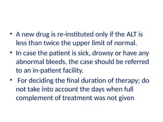 • A new drug is re-instituted only if the ALT is
less than twice the upper limit of normal.
• In case the patient is sick, drowsy or have any
abnormal bleeds, the case should be referred
to an in-patient facility.
• For deciding the final duration of therapy; do
not take into account the days when full
complement of treatment was not given
 