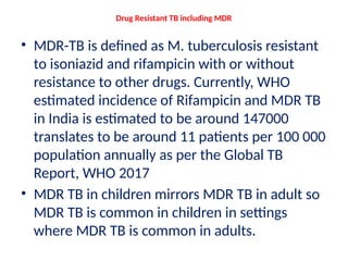 Drug Resistant TB including MDR
• MDR-TB is defined as M. tuberculosis resistant
to isoniazid and rifampicin with or without
resistance to other drugs. Currently, WHO
estimated incidence of Rifampicin and MDR TB
in India is estimated to be around 147000
translates to be around 11 patients per 100 000
population annually as per the Global TB
Report, WHO 2017
• MDR TB in children mirrors MDR TB in adult so
MDR TB is common in children in settings
where MDR TB is common in adults.
 