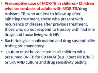 • Presumptive case of MDR-TB in children- Children
who are contacts of adults with MDR TB/drug
resistant TB, who are lost to follow up after
initiating treatment, those who present with
recurrence of disease after previous treatment,
those who do not respond to therapy with first line
drugs and those living with HIV
• Bacteriological confirmation and drug susceptibility
testing are mandatory.
• sputum must be collected in all children with
presumed DR-TB for CB NAAT (e.g. Xpert MTB/RIF)
or LPA AND culture and drug sensitivity testing
 