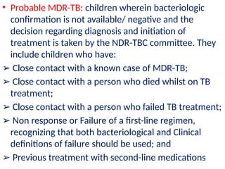 • Probable MDR-TB: children wherein bacteriologic
confirmation is not available/ negative and the
decision regarding diagnosis and initiation of
treatment is taken by the NDR-TBC committee. They
include children who have:
➢ Close contact with a known case of MDR-TB;
➢ Close contact with a person who died whilst on TB
treatment;
➢ Close contact with a person who failed TB treatment;
➢ Non response or Failure of a first-line regimen,
recognizing that both bacteriological and Clinical
definitions of failure should be used; and
➢ Previous treatment with second-line medications
 
