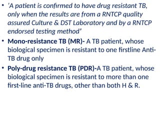 • ‘A patient is confirmed to have drug resistant TB,
only when the results are from a RNTCP quality
assured Culture & DST Laboratory and by a RNTCP
endorsed testing method’
• Mono-resistance TB (MR)- A TB patient, whose
biological specimen is resistant to one firstline Anti-
TB drug only
• Poly-drug resistance TB (PDR)-A TB patient, whose
biological specimen is resistant to more than one
first-line anti-TB drugs, other than both H & R.
 