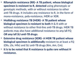 • Rifampicin resistance (RR)- A TB patient, whose biological
specimen is resistant to R, detected using phenotypic or
genotypic methods, with or without resistance to other
anti-TB drugs. It includes any resistance to R, in the form of
mono-resistance, poly-resistance, MDR or XDR.
• Multidrug resistance TB (MDR)- A TB patient whose
biological specimen is resistant to both H & R with or
without resistance to other first-line anti-TB drugs. MDR TB
patients may also have additional resistance to any/all FQ
OR any/all SLI anti-TB drugs.
• Extensive drug resistance (XDR)- A MDR TB patient whose
biological specimen is additionally resistant to at least a FQ
(Ofx, Lfx, Mfx) and SLI anti-TB drugs (Km, Am, Cm).
• It is to be noted that R resistance is quite rare without H
resistance.
 