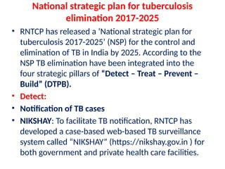 National strategic plan for tuberculosis
elimination 2017-2025
• RNTCP has released a ‘National strategic plan for
tuberculosis 2017-2025’ (NSP) for the control and
elimination of TB in India by 2025. According to the
NSP TB elimination have been integrated into the
four strategic pillars of “Detect – Treat – Prevent –
Build” (DTPB).
• Detect:
• Notification of TB cases
• NIKSHAY: To facilitate TB notification, RNTCP has
developed a case-based web-based TB surveillance
system called “NIKSHAY” (https://nikshay.gov.in ) for
both government and private health care facilities.
 