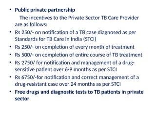 • Public private partnership
The incentives to the Private Sector TB Care Provider
are as follows:
• Rs 250/- on notification of a TB case diagnosed as per
Standards for TB Care in India (STCI)
• Rs 250/- on completion of every month of treatment
• Rs 500/- on completion of entire course of TB treatment
• Rs 2750/ for notification and management of a drug-
sensitive patient over 6-9 months as per STCI
• Rs 6750/-for notification and correct management of a
drug-resistant case over 24 months as per STCI
• Free drugs and diagnostic tests to TB patients in private
sector
 