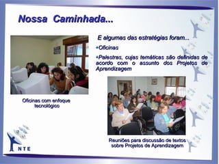 Reuniões para discussão de textos sobre Projetos de Aprendizagem Oficinas com enfoque  tecnológico E algumas das estratégias foram... Oficinas Palestras, cujas temáticas são definidas de acordo com o assunto dos Projetos de Aprendizagem Nossa  Caminhada... 