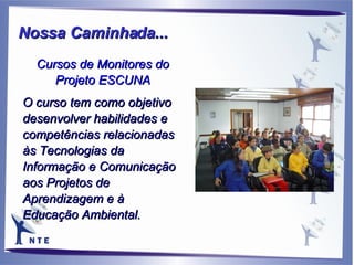 Cursos de Monitores do Projeto ESCUNA O curso tem como objetivo desenvolver habilidades e competências relacionadas  às Tecnologias da Informação e Comunicação aos Projetos de Aprendizagem e à Educação Ambiental. Nossa Caminhada...   