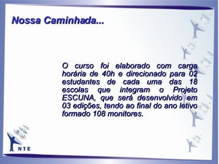 O curso foi elaborado com carga horária de 40h e direcionado para 02 estudantes de cada uma das 18 escolas que integram o Projeto ESCUNA, que será desenvolvido em 03 edições, tendo ao final do ano letivo formado 108 monitores. Nossa Caminhada...   