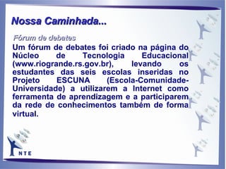 Um fórum de debates foi criado na página do Núcleo de Tecnologia Educacional (www.riogrande.rs.gov.br), levando os estudantes das seis escolas inseridas no Projeto ESCUNA (Escola-Comunidade-Universidade) a utilizarem a Internet como ferramenta de aprendizagem e a participarem da rede de conhecimentos também de forma virtual.  Nossa Caminhada... Fórum de debates 