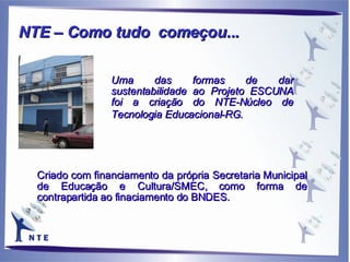 Uma das formas de dar sustentabilidade ao Projeto ESCUNA foi a criação do NTE-Núcleo de Tecnologia Educacional-RG.  Criado com financiamento da própria Secretaria Municipal de Educação e Cultura/SMEC, como forma de contrapartida ao finaciamento do BNDES. NTE – Como tudo  começou... 