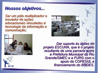 Dar suporte às ações do projeto ESCUNA, que é o projeto resultante de uma parceria entre a Prefeitura Municipal do Rio Grande/SMEC e a FURG com o apoio da COPESUL e financiamento do BNDES. Ser um pólo multiplicador e inovador de ações educacionais vinculadas à tecnologia da informação e comunicação;  Nossos objetivos... 