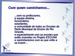...com os professores,  a equipe diretiva, funcionários,  estudantes,  a comunidade de todas as Escolas da Rede Municipal de Ensino de Rio Grande, e especialmente com as escolas que estão inseridas no Projeto ESCUNA  e caminharemos com as que virão a se inserir... Com quem caminhamos... 
