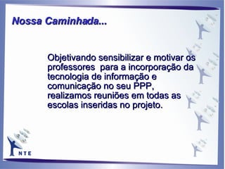 Objetivando sensibilizar e motivar os professores  para a incorporação da tecnologia de informação e comunicação no seu PPP,  realizamos reuniões em todas as escolas inseridas no projeto. Nossa Caminhada...   