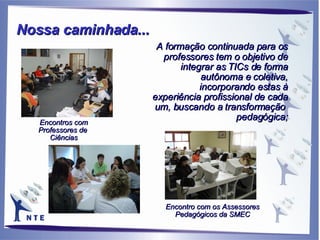 A formação continuada para os professores tem o objetivo de integrar as TICs de forma autônoma e coletiva, incorporando estas à experiência profissional de cada um, buscando a transformação  pedagógica; Encontros com Professores de  Ciências Encontro com os Assessores Pedagógicos da SMEC Nossa caminhada...   