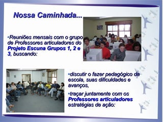 Reuniões mensais com o grupo de Professores articuladores do  Projeto Escuna Grupos 1, 2 e 3 ,  buscando:  discutir o fazer pedagógico da escola, suas dificuldades e avanços,  traçar juntamente com os  Professores articuladores  estratégias de ação: Nossa Caminhada... 