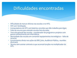  Dificuldade de marcar oficinas nas escolas e no NTE;
 NTE sem Ventilação;
 Computadores do NTE com baterias vencidas que dão trabalho para ligar;
 Falta de recurso para atender escolas fora da sede;
 Troca do pessoal das escolas - coordenador de programa e projetos com
pouco conhecimento em informática;
 Morosidade das escolas em consertar equipamentos tecnológicos – falta de
recurso;
 Envolvimento direto nas ações da DRE (Jets, Audiência Pública, reuniões
diversas);
 Técnico sem assinar contrato o que acumula funções no multiplicador do
NTE.
Dificuldades encontradas
 