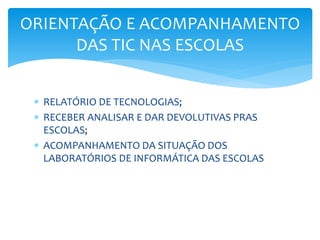  RELATÓRIO DE TECNOLOGIAS;
 RECEBER ANALISAR E DAR DEVOLUTIVAS PRAS
ESCOLAS;
 ACOMPANHAMENTO DA SITUAÇÃO DOS
LABORATÓRIOS DE INFORMÁTICA DAS ESCOLAS
ORIENTAÇÃO E ACOMPANHAMENTO
DAS TIC NAS ESCOLAS
 