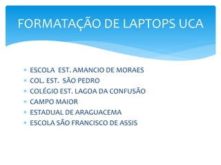  ESCOLA EST. AMANCIO DE MORAES
 COL. EST. SÃO PEDRO
 COLÉGIO EST. LAGOA DA CONFUSÃO
 CAMPO MAIOR
 ESTADUAL DE ARAGUACEMA
 ESCOLA SÃO FRANCISCO DE ASSIS
FORMATAÇÃO DE LAPTOPS UCA
 
