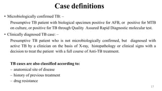 Case definitions
• Microbiologically confirmed TB: –
Presumptive TB patient with biological specimen positive for AFB, or positive for MTB
on culture, or positive for TB through Quality Assured Rapid Diagnostic molecular test.
• Clinically diagnosed TB case: –
Presumptive TB patient who is not microbiologically confirmed, but diagnosed with
active TB by a clinician on the basis of X-ray, histopathology or clinical signs with a
decision to treat the patient with a full course of Anti-TB treatment.
TB cases are also classified according to:
– anatomical site of disease
– history of previous treatment
– drug resistance
17
 