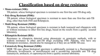 Classification based on drug resistance
• Mono-resistant (MR):
TB patient, whose biological specimen is resistant to one first-line anti-TB drug only.
• Poly-Drug Resistant (PDR):
TB patient, whose biological specimen is resistant to more than one first-line anti-TB
drug, other than both INH and Rifampicin.
• Multi Drug Resistant (MDR):
TB patient, whose biological specimen is resistant to both isoniazid and rifampicin with
or without resistance to other first line drugs, based on the results from a quality assured
laboratory.
• Rifampicin Resistant (RR):
Resistance to rifampicin detected using phenotypic or genotypic methods, with or
without resistance to other anti-TB drugs excluding INH. Patients, who have any
Rifampicin resistance, should also be managed as if they are an MDR TB case.
• Extensively Drug Resistant (XDR):
MDR TB case whose biological specimen is additionally resistant to a fluoroquinolone
(ofloxacin, levofloxacin, or moxifloxacin) and a second-line injectable anti TB drug
(kanamycin, amikacin, or capreomycin) from a quality assured laboratory. 20
 
