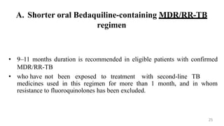 A. Shorter oral Bedaquiline-containing MDR/RR-TB
regimen
• 9–11 months duration is recommended in eligible patients with confirmed
MDR/RR-TB
• who have not been exposed to treatment with second-line TB
medicines used in this regimen for more than 1 month, and in whom
resistance to fluoroquinolones has been excluded.
25
 
