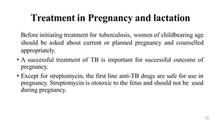 Treatment in Pregnancy and lactation
Before initiating treatment for tuberculosis, women of childbearing age
should be asked about current or planned pregnancy and counselled
appropriately.
• A successful treatment of TB is important for successful outcome of
pregnancy.
• Except for streptomycin, the first line anti-TB drugs are safe for use in
pregnancy. Streptomycin is ototoxic to the fetus and should not be used
during pregnancy.
31
 