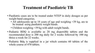 Treatment of Paediatric TB
• Paediatric cases are to be treated under NTEP in daily dosages as per
weight band categories.
• All adolescents up to 18 years of age and weighing <39 kg, are to
be treated using paediatric weight bands.
• Children weighing >39 kg with adult weight bands.
• Pediatric BDQ is available as 20 mg dispersible tablets and the
recommended dose is 200 mg daily for 2 weeks followed by 100 mg
thrice a week for 22 weeks.
• Pediatric Bdq is supplied in a jar which contains 60 tablets of the
whole course of 470 tablets.
35
 