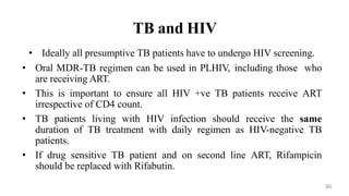 TB and HIV
• Ideally all presumptive TB patients have to undergo HIV screening.
• Oral MDR-TB regimen can be used in PLHIV, including those who
are receiving ART.
• This is important to ensure all HIV +ve TB patients receive ART
irrespective of CD4 count.
• TB patients living with HIV infection should receive the same
duration of TB treatment with daily regimen as HIV-negative TB
patients.
• If drug sensitive TB patient and on second line ART, Rifampicin
should be replaced with Rifabutin.
36
 
