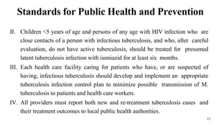 Standards for Public Health and Prevention
II. Children <5 years of age and persons of any age with HIV infection who are
close contacts of a person with infectious tuberculosis, and who, after careful
evaluation, do not have active tuberculosis, should be treated for presumed
latent tuberculosis infection with isoniazid for at least six months.
III. Each health care facility caring for patients who have, or are suspected of
having, infectious tuberculosis should develop and implement an appropriate
tuberculosis infection control plan to minimize possible transmission of M.
tuberculosis to patients and health care workers.
IV. All providers must report both new and re-treatment tuberculosis cases and
their treatment outcomes to local public health authorities.
40
 