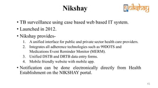 Nikshay
• TB surveillance using case based web based IT system.
• Launched in 2012.
• Nikshay provides-
1. A unified interface for public and private sector health care providers.
2. Integrates all adherence technologies such as 99DOTS and
Medications Event Reminder Monitor (MERM).
3. Unified DSTB and DRTB data entry forms.
4. Mobile friendly website with mobile app.
• Notification can be done electronically directly from Health
Establishment on the NIKSHAY portal.
41
 