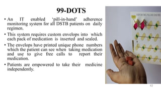 99-DOTS
• An IT enabled ‘pill-in-hand’ adherence
monitoring system for all DSTB patients on daily
regimen.
• This system requires custom envelops into which
each pack of medication is inserted and sealed.
• The envelops have printed unique phone numbers
which the patient can see when taking medication
and use to give free calls to report their
medication.
• Patients are empowered to take their medicine
independently.
42
 