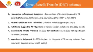 1. Honorarium to Treatment Supporters – For provision of treatment support to TB
patients (Adherence, ADR monitoring, counselling @Rs.1000/- to Rs.5000/-)
2. Patient Support to Tribal TB Patients (Financial Patient Support @Rs750/-)
3. Nutritional Support to All TB patients (Financial Support to Patients @Rs.500/-month)
4. Incentives to Private Providers (Rs.500/- for Notification & Rs.500/- for reporting of
Treatment Outcome
5. Incentives to Informant (Rs.500/- is given on diagnosis of TB among referrals from
community to public sector health facility)
Direct Benefit Transfer (DBT) schemes
44
 