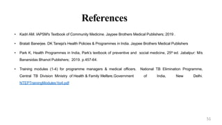 References
• Kadri AM. IAPSM's Textbook of Community Medicine. Jaypee Brothers Medical Publishers; 2019 .
• Bratati Banerjee. DK Taneja's Health Policies & Programmes in India. Jaypee Brothers Medical Publishers
• Park K, Health Programmes in India, Park’s textbook of preventive and social medicine, 25th ed. Jabalpur: M/s
Banarsidas Bhanot Publishers; 2019. p.457-64.
• Training modules (1-4) for programme managers & medical officers. National TB Elimination Programme,
Central TB Division Ministry of Health & Family Welfare,Government of India, New Delhi.
NTEPTrainingModules1to4.pdf
51
 