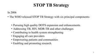 STOP TB Strategy
In 2006
• The WHO released STOP TB Strategy with six principal components-
• Pursuing high quality DOTS expansion and enhancements
• Addressing TB, HIV, MDR-TB and other challenges
• Contributing to health system strengthening
• Engaging all care providers
• Empowering patients and communities
• Enabling and promoting research.
6
 