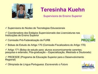 Teresinha Kuehn Supervisora de Ensino Superior Supervisora do Núcleo de Tecnologias Educacionais Coordenadora dos Estágios Supervisionado das Licenciaturas nas Instituições de Ensino Superior  Comissão Pró-Federalização da FURB  Bolsas de Estudo do Artigo 170 (Comissão Fiscalizadora do Artigo 170) Artigo 171 (Bolsa de estudo para: alunos economicamente carentes; pesquisa e extensão; Pós-graduação – Especialização, Mestrado e Doutorado)  PROESDE (Programa de Educação Superior para o Desenvolvimento Regional) Olimpíada de Língua Portuguesa:  Escrevendo o Futuro 