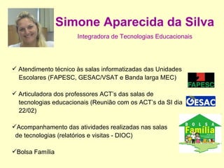 Simone Aparecida da Silva   Integradora de Tecnologias Educacionais  Atendimento técnico às salas informatizadas das Unidades Escolares (FAPESC, GESAC/VSAT e Banda larga MEC) Articuladora dos professores ACT’s das salas de  tecnologias educacionais (Reunião com os ACT’s da SI dia  22/02) Acompanhamento das atividades realizadas nas salas de tecnologias (relatórios e visitas - DIOC) Bolsa Família 