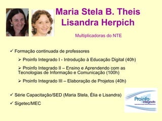 Maria Stela B. Theis Lisandra Herpich   Multiplicadoras do NTE     Formação continuada de professores Proinfo Integrado I - Introdução à Educação Digital (40h) Proinfo Integrado II – Ensino e Aprendendo com as Tecnologias de Informação e Comunicação (100h) Proinfo Integrado III – Elaboração de Projetos (40h) Série Capacitação/SED (Maria Stela, Élia e Lisandra) Sigetec/MEC 