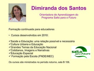 Dimiranda dos Santos Orientadora de Aprendizagem do Programa Salto para o Futuro   Formação continuada para educadores Cursos desenvolvidos em 2010: Saúde e Educação: uma relação possível e necessária  Cultura Urbana e Educação  Grandes Temas da Educação Nacional Cotidianos, Imagens e Narrativas Educação Especial  Formação pela Escola (FNDE/MEC) Os cursos são ministrados no período noturno, sala B 106. 