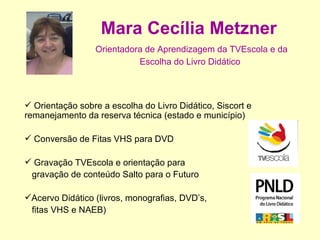 Mara Cecília Metzner   Orientadora de Aprendizagem da TVEscola e da Escolha do Livro Didático   Orientação sobre a escolha do Livro Didático, Siscort e remanejamento da reserva técnica (estado e município) Conversão de Fitas VHS para DVD Gravação TVEscola e orientação para  gravação de conteúdo Salto para o Futuro Acervo Didático (livros, monografias, DVD’s,  fitas VHS e NAEB) 
