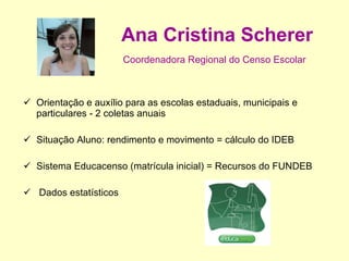Ana Cristina Scherer Coordenadora Regional do Censo Escolar   Orientação e auxílio para as escolas estaduais, municipais e particulares - 2 coletas anuais Situação Aluno: rendimento e movimento = cálculo do IDEB Sistema Educacenso (matrícula inicial) = Recursos do FUNDEB Dados estatísticos 
