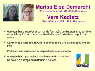Marisa Elsa Demarchi   Coordenadora da UAB - Polo Blumenau Vera Kadletz   Secretária da UAB – Polo Blumenau Acompanhar e coordenar cursos de formação continuada, graduação e especialização, bem como as atividades administrativas do polo de apoio Garantir às atividades da UAB a prioridade de uso da infraestrutura do polo Participar das atividades de capacitação e atualização Acompanhar e gerenciar o recebimento de materiais  no polo e a entrega de materiais didáticos 