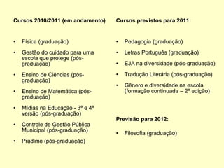 Cursos 2010/2011 (em andamento) Física (graduação) Gestão do cuidado para uma escola que protege (pós-graduação) Ensino de Ciências (pós-graduação) Ensino de Matemática (pós-graduação) Mídias na Educação - 3ª e 4ª versão (pós-graduação) Controle de Gestão Pública Municipal (pós-graduação) Pradime (pós-graduação) Cursos previstos para 2011: Pedagogia (graduação) Letras Português (graduação) EJA na diversidade (pós-graduação) Tradução Literária (pós-graduação) Gênero e diversidade na escola  (formação continuada – 2ª edição) Previsão para 2012:  Filosofia (graduação) 
