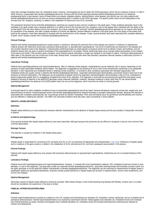 lower than average cholesterol and LDL cholesterol levels. However, homozygosity for the E2 allele (the E2/E2 genotype), which has an incidence of about 1 in 200 in
North America, is associated with familial dysbetalipoproteinemia. Persons with the E2/E2 genotype develop familial dysbetalipoproteinemia if an additional
predisposing factor is also present; some of these factors are obesity, diabetes mellitus, hypothyroidism, renal disease, and alcohol use, but many patients with
familial dysbetalipoproteinemia do not have an obvious predisposing factor in addition to the E2/E2 genotype. The apoE2 protein does not bind adequately to the
remnant and LDL receptors, resulting in a defect in the catabolism of chylomicron and VLDL remnants.
The autosomal dominant forms of familial dysbetalipopro- teinemia are caused by less common mutations in the apoE gene. These mutations generally result in the
synthesis of an apoE protein that is severely defective in its ability to bind to the remnant and LDL receptors, even to the degree that it interferes with the ability of the
normal apoE3 from the other allele to bind to the receptors. As a result, patients with “dominant” familial dysbetalipoproteinemia generally do not require other factors
for expression of the disease, and often multiple members of a family are affected. Several different mutations in the apoE gene, all in the region of the protein that
binds to the receptors, have been described in kindreds with the dominant form of the disease. Finally, several families have been described with complete deficiency
of apoE, which causes a severe form of familial dysbetalipoproteinemia.
Clinical Findings
Patients with familial dysbetalipoproteinemia usually present in adulthood, although the dominant form of the disease can present in childhood or adolescence.
Patients present with distinctive xanthomas, premature atherosclerosis, or asymptomatic hyperlipidemia. Two forms of xanthomas are observed in this disease and
can provide important clues to the diagnosis. Tuberoeruptive xanthomas begin as small papules at pressure points such as elbows, knees, and buttocks, and are
yellowish lesions that can grow to several centimeters if the hyperlipidemia is not treated. Palmar xanthomas begin as an orange–yellow discoloration to the creases
of the palms and wrists. If the condition goes untreated, small nodules several millimeters in length can develop on the fingers or palms. Premature atherosclerosis is
often seen in this disorder and can involve any of the major arterial beds. Compared with other lipid disorders, peripheral vascular disease is particularly common in
patients with familial dysbetalipoproteinemia.
Laboratory Findings
Patients have hypertriglyceridemia and hypercholesterolemia, often to relatively similar degrees. Hyperlipidemia can be relatively mild or severe, depending on the
presence of other associated metabolic abnormalities. The diagnosis is suggested by the presence of one or both of the characteristic xanthomas or by substantial
elevation in both triglyceride and cholesterol levels in relatively similar proportion. In contrast to other conditions associated with elevated triglycerides, HDL
cholesterol levels are usually normal in patients with familial dysbetalipoproteinemia. Lipoprotein electrophoresis demonstrates a prominent broad b band due to the
presence of remnant lipoproteins. The diagnosis can be supported at special centers by lipoprotein ultracentrifugation demonstrating a ratio of VLDL cholesterol to
plasma triglyceride greater than 0.3 (suggesting cholesterol-enriched VLDL particles). The diagnosis is confirmed by documenting the apoE2/E2 phenotype (using
isoelectric focusing of plasma) or the apoE2/E2 genotype (using molecular methods). However, because mutations in apoE other than E2 can cause familial
dysbetalipoproteinemia, the absence of an E2/E2 pattern does not rule out the diagnosis, which must then be made on clinical grounds.
Optimal Management
A thorough search for other metabolic conditions known to exacerbate hyperlipidemia should be made. General therapeutic measures include diet, weight loss, and
discontinuance of alcohol. Postmenopausal women with familial dysbetalipoproteinemia respond favorably to estrogen replacement therapy. Because this disorder is
associated with increased cardiovascular risk, drug therapy should be utilized if necessary. Fibric acid derivatives (such as gemfibrozil and fenofibrate) and nicotinic
acid are effective in treating this disorder. The HMG-CoA reductase inhibitors have also been used successfully in some patients.
HEPATIC LIPASE DEFICIENCY
Definition
Hepatic lipase deficiency is a rare autosomal recessive disorder characterized by the absence of hepatic lipase activity and the accumulation of lipoprotein remnants
in plasma.
Incidence and Epidemiology
Only several kindreds with hepatic lipase deficiency have been described, although because this syndrome can be difficult to recognize it may be more common than
currently appreciated.
Etiologic Factors
This disorder is caused by mutations in the hepatic lipase gene.
Pathogenesis
Hepatic lipase is responsible for converting VLDL remnants and IDL to LDL by hydrolysis of triglycerides and phospholipids ( Fig. 12.4). Deficiency of hepatic lipase
due to mutations in the gene results in a defect in the metabolism of VLDL remnants and IDL, and their subsequent accumulation in the plasma.
Clinical Findings
Patients with hepatic lipase deficiency may present with premature atherosclerosis or asymptomatic hyperlipidemia. Xanthomas are not a consistent feature of this
disorder.
Laboratory Findings
Patients have both hypertriglyceridemia and hypercholesterolemia. However, in contrast with most hyperlipidemic patients, HDL cholesterol levels are normal or even
elevated—a clue to this diagnosis. The lipoprotein profile can resemble familial dysbetalipoproteinemia. Lipoprotein electrophoresis demonstrates a broad b band, but
the apoE genotype is not the apoE2/E2 pattern characteristic of familial dysbetalipoproteinemia. The diagnosis can be confirmed by measurement of hepatic lipase in
postheparin plasma by specialized laboratories. Acquired (usually partial) deficiency in hepatic lipase can be seen in hypothyroidism, chronic renal insufficiency, and
chronic liver disease.
Optimal Management
Secondary causes of hepatic lipase deficiency should be excluded. After dietary therapy, a trial of lipid-lowering drug therapy with fibrates, nicotinic acid, or a statin
should be considered, but experience in this area is limited.
FAMILIAL HYPERCHOLESTEROLEMIA
Definition
Familial hypercholesterolemia is caused by mutations in the LDL receptor and characterized by elevated LDL cholesterol, tendon xanthomas, and an increased risk of
premature atherosclerosis. Familial hypercholesterolemia is an autosomal codominant disorder: heterozygotes have elevated LDL cholesterol levels and increased
risk of atherosclerosis as adults, whereas homozygotes have markedly elevated LDL cholesterol levels and develop atherosclerotic cardiovascular disease as
children and adolescents.
 