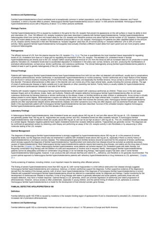 Incidence and Epidemiology
Familial hypercholesterolemia is found worldwide and is exceptionally common in certain populations, such as Afrikaners, Christian Lebanese, and French
Canadians, in which a founder effect is present. Heterozygous familial hypercholesterolemia occurs in about 1 in 500 persons worldwide. Homozygous familial
hypercholesterolemia occurs with a frequency of about 1 in a million persons worldwide.
Etiologic Factors
Familial hypercholesterolemia (FH) is caused by mutations in the gene for the LDL receptor that prevent its appearance on the cell surface or impair its ability to bind
and internalize LDL. Over 150 different LDL receptor mutations have been described in patients with familial hypercholesterolemia. Familial hypercholesterolemia
heterozygotes inherit one normal and one mutant allele for the LDL receptor and therefore produce only about half the normal number of LDL receptors. Homozygotes
have two mutant alleles at the LDL receptor locus and therefore produce little or no LDL receptor. Homozygous FH patients are often classified based on the amount
of LDL receptor activity measured in their skin fibroblasts as “receptor-negative” (less than 2% of normal activity) or “receptor-defective” (2% to 25% of normal
activity). Many apparent familial hypercholesterolemia homozygotes have actually inherited a different mutant allele from each parent and are more properly called
compound heterozygotes.
Pathogenesis
The efficient removal of LDL from the plasma requires the LDL receptor ( Fig. 12.4). The liver is quantitatively the most important tissue responsible for regulating
levels of LDL cholesterol and does so in large part by regulating the expression of the LDL receptor. The elevated LDL cholesterol levels in familial
hypercholesterolemia are directly due to the LDL receptor defect causing delayed removal of LDL from the blood as well as increased rates of LDL production in some
patients. Elevated LDL cholesterol levels lead to accelerated deposition of cholesterol in the artery wall, cornea, tendons, and skin, producing the manifestations of
premature atherosclerosis, corneal arcus, tendon xanthomas, and cutaneous xanthomas. The clinical heterogeneity among familial hypercholesterolemia patients is
related at least in part to genetic heterogeneity of the LDL receptor gene mutations.
Clinical Findings
Patients with heterozygous familial hypercholesterolemia have hypercholesterolemia from birth but are often not detected until adulthood, usually due to complications
of premature atherosclerosis, tendon xanthomas, or asymptomatic hypercholesterolemia on routine screening. Tendon xanthomas are a major feature of this disease
and are found in various locations including the dorsum of the hands, elbows, knees, and especially the Achilles tendons. Arcus cornea is common but not specific for
this disorder. Premature atherosclerosis is often seen in this disorder and can involve any of the major arterial beds, usually including the coronary arteries. The age
of onset of cardiovascular disease is highly variable and in part depends on other coexisting risk factors. Family history is usually notable for hypercholesterolemia
and/or premature cardiovascular disease on one side of the family.
Patients with receptor-negative homozygous familial hypercholesterolemia often present with cutaneous xanthomas as children. These occur in the web spaces
between fingers and on the elbows, knees, heels, and buttocks. Patients with receptor-defective homozygous familial hypercholesterolemia often do not have
cutaneous xanthomas but develop tuberous or tendon xanthomas on the elbows, knees, or Achilles tendons as older children or adolescents. Arcus cornea is virtually
always present to some degree. Atherosclerosis is severe and affects the aortic root as well as all the major arterial beds. A systolic murmur consistent with aortic
valvular or supravalvular stenosis is usually present. The coronary artery disease often first involves the coronary ostia. Homozygous familial hypercholesterolemia
patients are often asymptomatic despite severe atherosclerotic disease, and when symptoms occur they are often atypical, such as exertional throat pain. Sudden
death in the asymptomatic patient with homozygous familial hypercholesterolemia has been described. Survival of the untreated receptor-negative homozygous
familial hypercholesterolemia patient into the third decade of life is unusual.
Laboratory Findings
In heterozygous familial hypercholesterolemia, total cholesterol levels are usually above 240 mg per dL and are often above 300 mg per dL, LDL cholesterol levels
are generally greater than 190 mg per dL, triglycerides are usually normal, and HDL cholesterol levels are often modestly reduced. In homozygous familial
hypercholesterolemia, total cholesterol levels are usually above 600 mg per dL and can be as high as about 1,200 mg per dL. The LDL cholesterol levels are elevated
to a similar degree. Receptor-negative patients have higher cholesterol levels than receptor-defective patients. Triglycerides are generally normal. The diagnosis can
be confirmed at specialized centers by obtaining a skin biopsy and performing an assay of the LDL receptor activity in skin fibroblasts or by sequencing or other
molecular testing of the LDL receptor.
Optimal Management
The diagnosis of heterozygous familial hypercholesterolemia is strongly suggested by hypercholesterolemia above 350 mg per dL in the presence of normal
triglyceride levels, but the diagnosis should also be entertained in patients with cholesterol levels above 240 mg per dL, especially if there is a family history of
hypercholesterolemia or premature coronary disease. The metacarpophalangeal and Achilles tendons should be examined for the presence of tendon xanthomas,
which strongly supports the diagnosis of familial hypercholesterolemia. Hypothyroidism and obstructive liver disease should be excluded as potential secondary
causes of hypercholesterolemia. Most heterozygous familial hypercholesterolemia patients require lipid-lowering drug therapy, and statins are the drug class of choice
for this disorder (Chapter 31). Many heterozygous familial hypercholesterol- emia patients can achieve desired LDL cholesterol goals with statin therapy, but
frequently combination drug therapy with the addition of a bile acid sequestrant or nicotinic acid is required. Rarely, heterozygous familial hypercholesterolemia
patients cannot be adequately controlled on combination drug therapy or do not tolerate drug therapy. Ileal bypass surgery has been used in some familial
hypercholesterolemia heterozygotes; however, it can produce bile salt–induced diarrhea and vitamin B 12 deficiency, and therefore is not generally recommended. The
current optimal approach to heterozygous familial hypercholesterolemia patients with refractory hypercholesterolemia or drug intolerance is LDL apheresis ( Chapter
31 ).
Family screening of relatives, including children, is an important means for detecting other affected persons.
The finding of severe hypercholesterolemia (more than 600 mg per dL) with normal triglycerides in a child without obstructive liver disease strongly suggests
homozygous familial hypercholesterolemia and cutaneous, tuberous, or tendon xanthomas support the diagnosis. Further supportive evidence of the diagnosis is
derived from the testing of the biologic parents, both of whom have hypercholesterolemia if the diagnosis of homozygous familial hypercholesterolemia is correct.
Patients with suspected homozygous familial hypercholesterolemia should be referred to a specialized center for diagnosis and therapy. Careful monitoring for the
development of cardiovascular disease is important. A trial of drug therapy with statins is generally attempted and some patients, particularly those who are
receptor-defective, may have a modest response. Optimal therapy is LDL apheresis, which can promote regression of xanthomas and retard progression of
atherosclerosis. However, venous access is often problematic, especially in young children, and the optimal timing of initiation of LDL apheresis is uncertain.
Homozygous familial hypercholesterolemia is a model for the development of liver-directed somatic gene therapy.
FAMILIAL DEFECTIVE APOLIPOPROTEIN B-100
Definition
Familial defective apoB-100 (FDB) is caused by mutations in the receptor-binding region of apolipoprotein B and is characterized by elevated LDL cholesterol and an
increased risk of premature atherosclerosis.
Incidence and Epidemiology
Familial defective apoB-100 is a dominantly inherited disorder and occurs in about 1 in 700 persons in Europe and North America.
 
